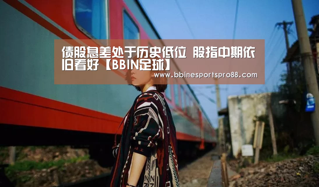 债股息差处于历史低位 股指中期依旧看好【BBIN足球】(图4) BBIN足球